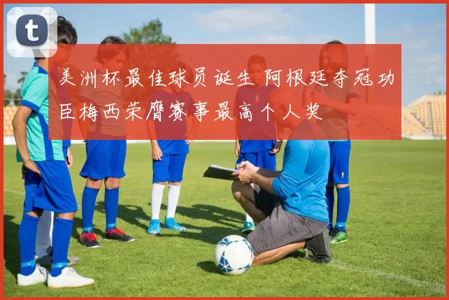 美洲杯最佳球员诞生 阿根廷夺冠功臣梅西荣膺赛事最高个人奖