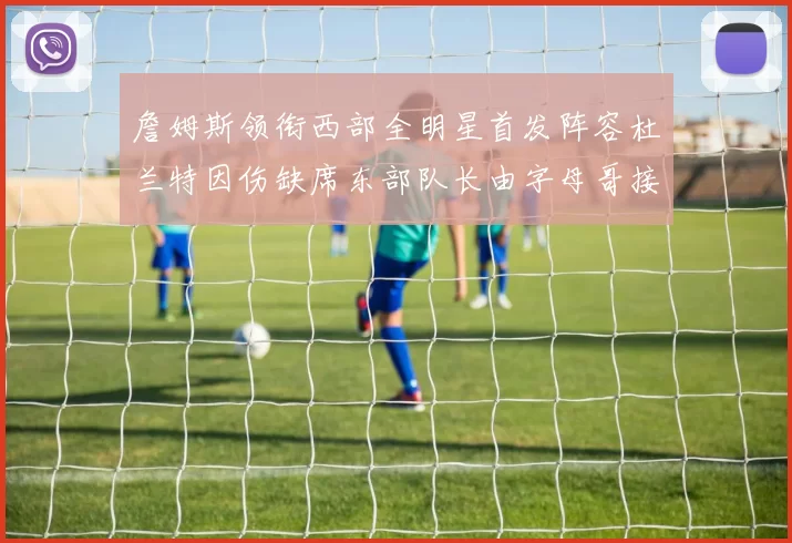 詹姆斯领衔西部全明星首发阵容杜兰特因伤缺席东部队长由字母哥接任