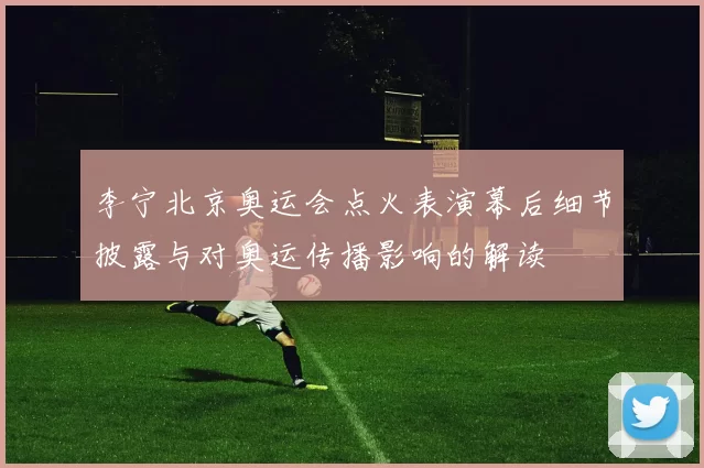 李宁北京奥运会点火表演幕后细节披露与对奥运传播影响的解读