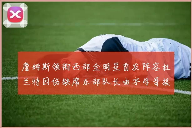 詹姆斯领衔西部全明星首发阵容杜兰特因伤缺席东部队长由字母哥接任