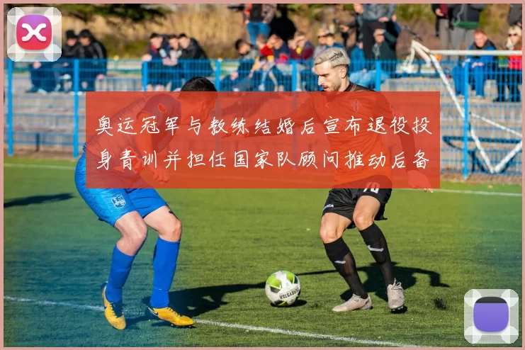 奥运冠军与教练结婚后宣布退役投身青训并担任国家队顾问推动后备力量