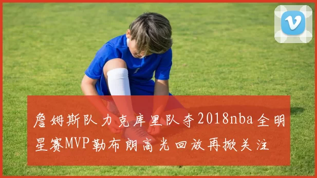 詹姆斯队力克库里队夺2018nba全明星赛MVP勒布朗高光回放再掀关注