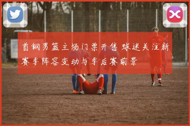 首钢男篮主场门票开售 球迷关注新赛季阵容变动与季后赛前景