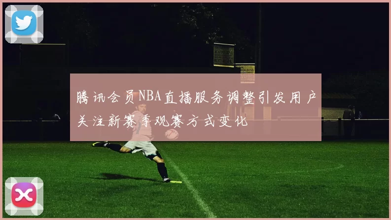 腾讯会员NBA直播服务调整引发用户关注新赛季观赛方式变化