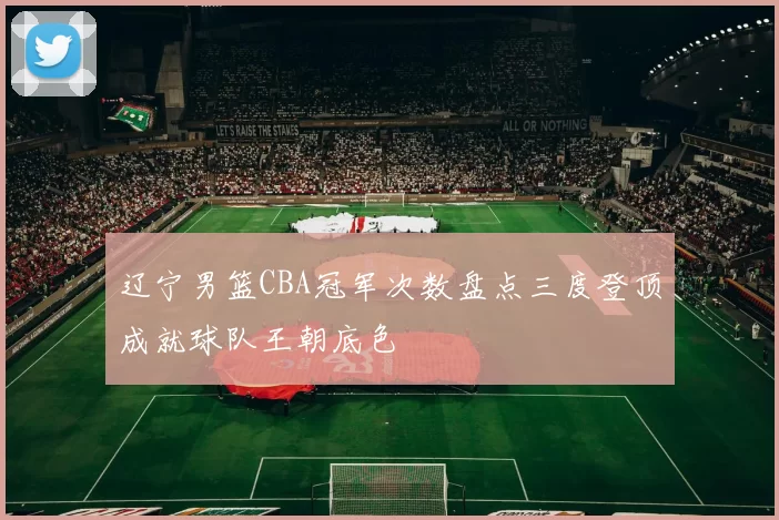 辽宁男篮CBA冠军次数盘点三度登顶成就球队王朝底色