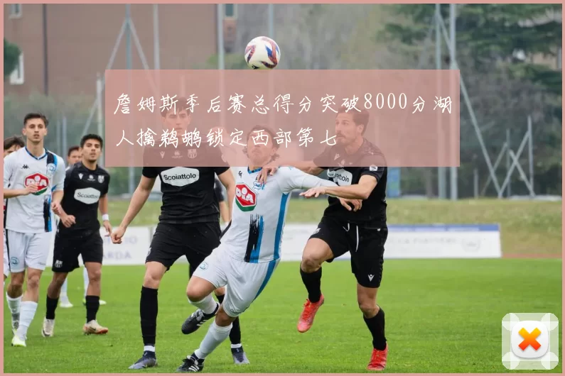 詹姆斯季后赛总得分突破8000分湖人擒鹈鹕锁定西部第七