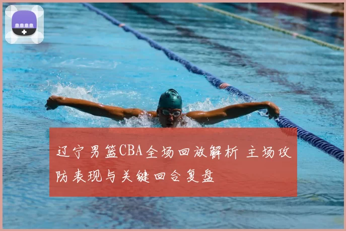 辽宁男篮CBA全场回放解析 主场攻防表现与关键回合复盘