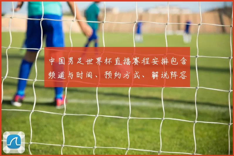 中国男足世界杯直播赛程安排包含频道与时间、预约方式、解说阵容及观赛要点
