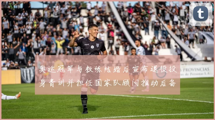 奥运冠军与教练结婚后宣布退役投身青训并担任国家队顾问推动后备力量