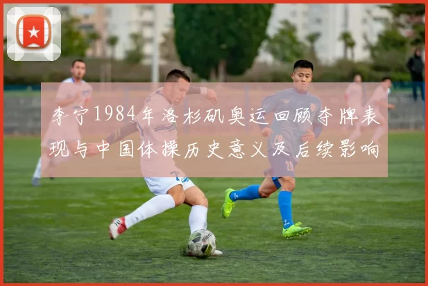 李宁1984年洛杉矶奥运回顾夺牌表现与中国体操历史意义及后续影响