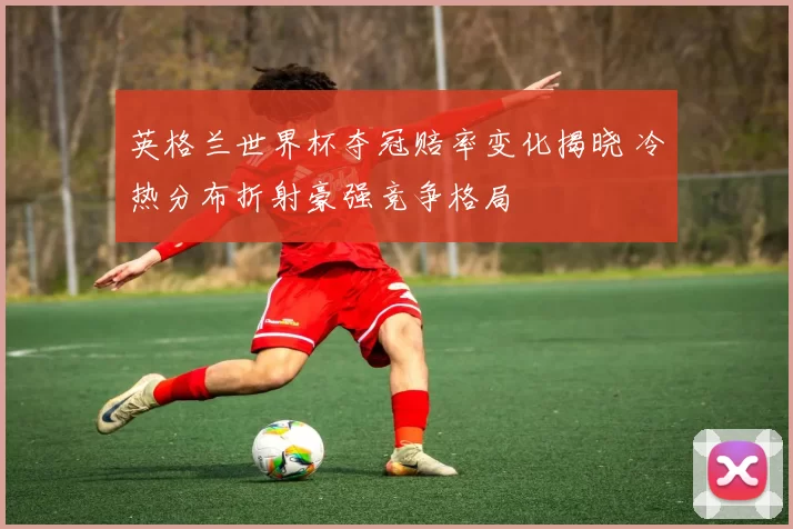 英格兰世界杯夺冠赔率变化揭晓 冷热分布折射豪强竞争格局