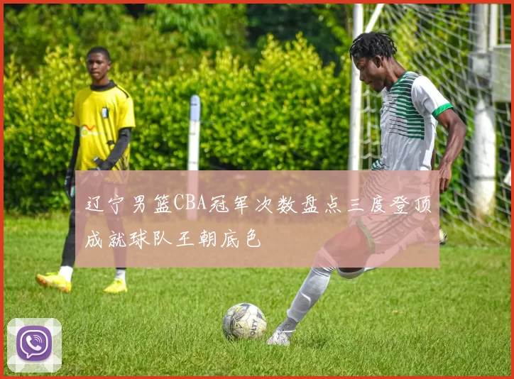 辽宁男篮CBA冠军次数盘点三度登顶成就球队王朝底色