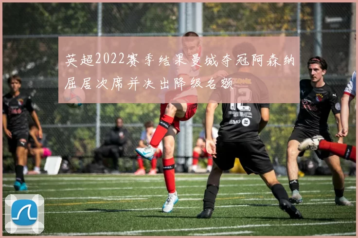 英超2022赛季结果曼城夺冠阿森纳屈居次席并决出降级名额