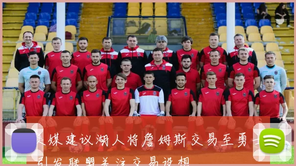 美媒建议湖人将詹姆斯交易至勇士 引发联盟关注交易设想