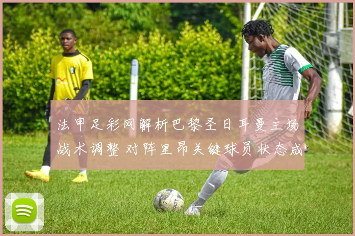 法甲足彩网解析巴黎圣日耳曼主场战术调整 对阵里昂关键球员状态成胜负焦点