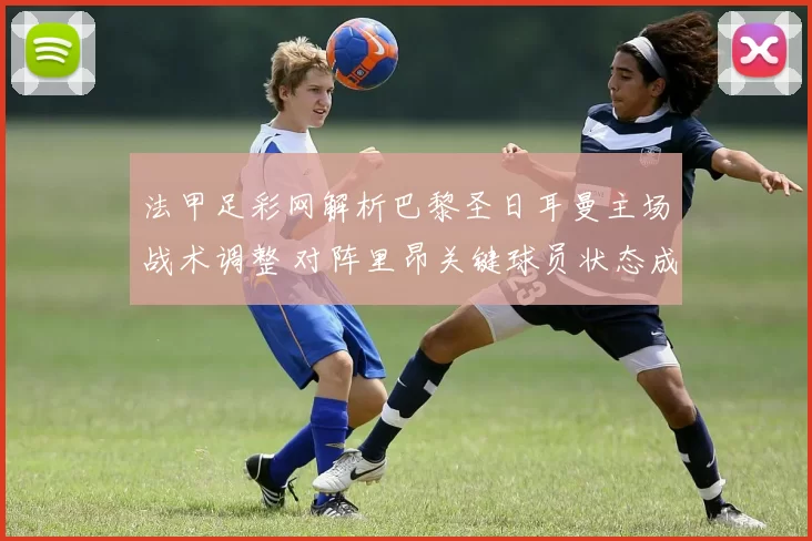 法甲足彩网解析巴黎圣日耳曼主场战术调整 对阵里昂关键球员状态成胜负焦点