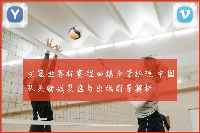 女篮世界杯赛程回播全景梳理 中国队关键战复盘与出线前景解析