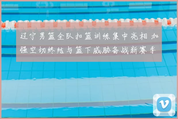 辽宁男篮全队扣篮训练集中亮相 加强空切终结与篮下威胁备战新赛季