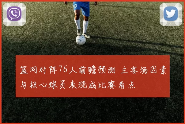 篮网对阵76人前瞻预测 主客场因素与核心球员表现成比赛看点