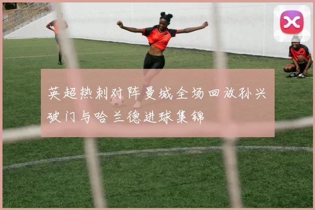 英超热刺对阵曼城全场回放孙兴慜破门与哈兰德进球集锦