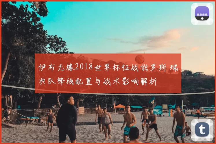 伊布无缘2018世界杯征战俄罗斯 瑞典队锋线配置与战术影响解析