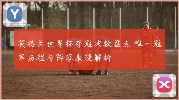英格兰世界杯夺冠次数盘点 唯一冠军历程与阵容表现解析