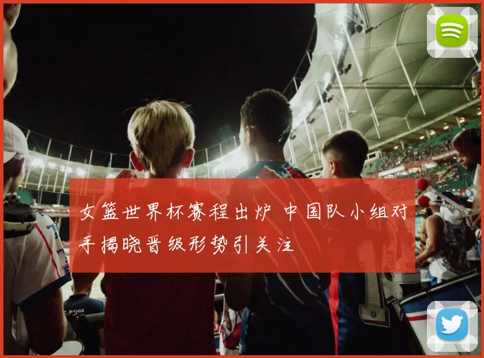 女篮世界杯赛程出炉 中国队小组对手揭晓晋级形势引关注