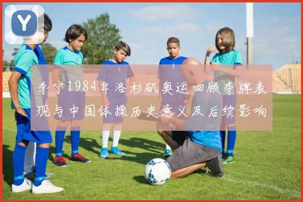 李宁1984年洛杉矶奥运回顾夺牌表现与中国体操历史意义及后续影响