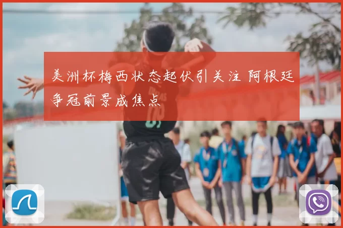 美洲杯梅西状态起伏引关注 阿根廷争冠前景成焦点