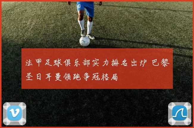 法甲足球俱乐部实力排名出炉 巴黎圣日耳曼领跑争冠格局