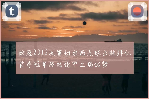 欧冠2012决赛切尔西点球击败拜仁首夺冠军终结德甲主场优势