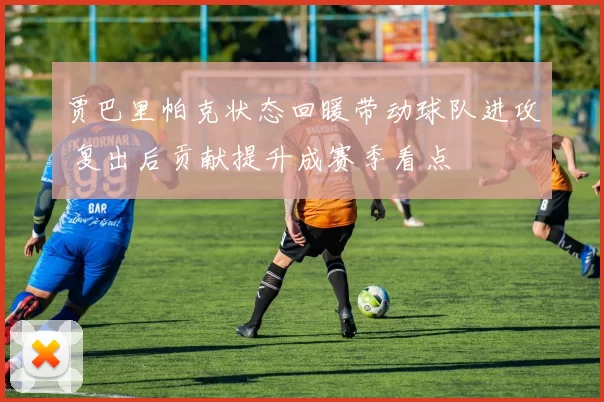 贾巴里帕克状态回暖带动球队进攻 复出后贡献提升成赛季看点