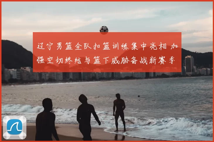 辽宁男篮全队扣篮训练集中亮相 加强空切终结与篮下威胁备战新赛季