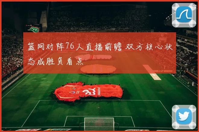 篮网对阵76人直播前瞻 双方核心状态成胜负看点