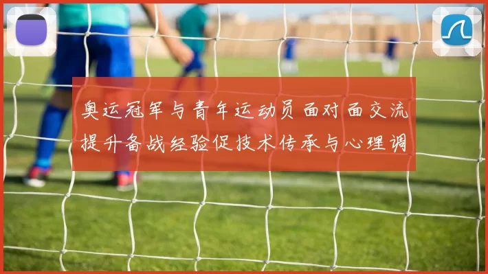 奥运冠军与青年运动员面对面交流提升备战经验促技术传承与心理调适
