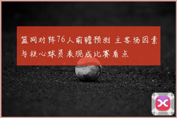篮网对阵76人前瞻预测 主客场因素与核心球员表现成比赛看点